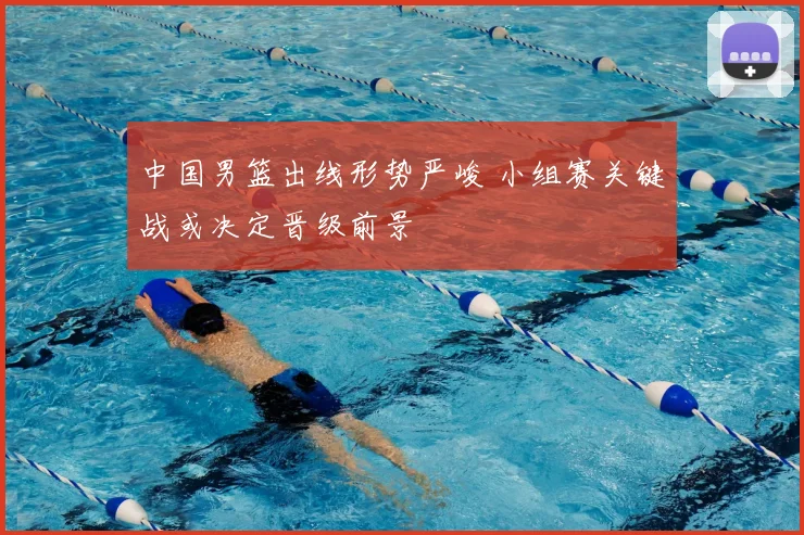 中国男篮出线形势严峻 小组赛关键战或决定晋级前景