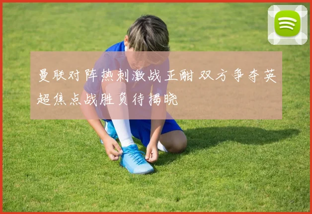 曼联对阵热刺激战正酣 双方争夺英超焦点战胜负待揭晓