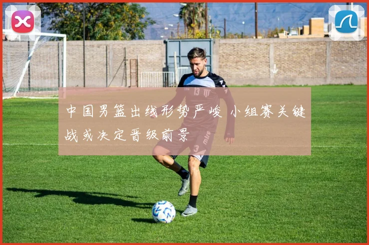 中国男篮出线形势严峻 小组赛关键战或决定晋级前景