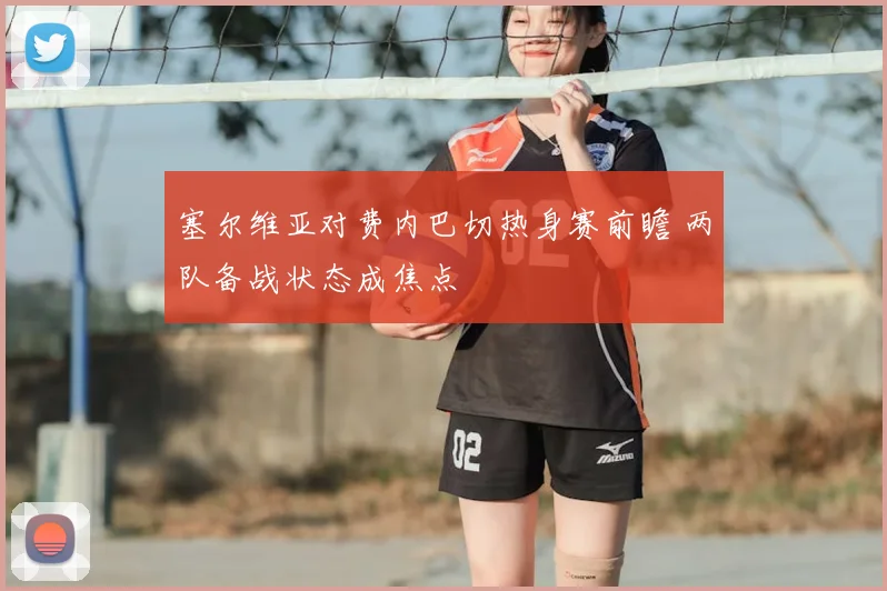 塞尔维亚对费内巴切热身赛前瞻 两队备战状态成焦点