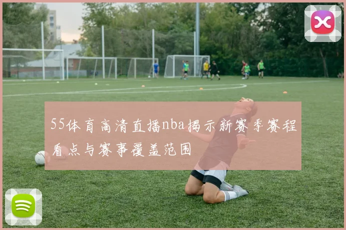 55体育高清直播nba揭示新赛季赛程看点与赛事覆盖范围