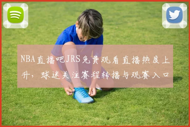 NBA直播吧JRS免费观看直播热度上升，球迷关注赛程转播与观赛入口