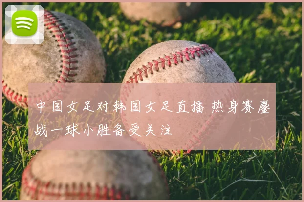 中国女足对韩国女足直播 热身赛鏖战一球小胜备受关注