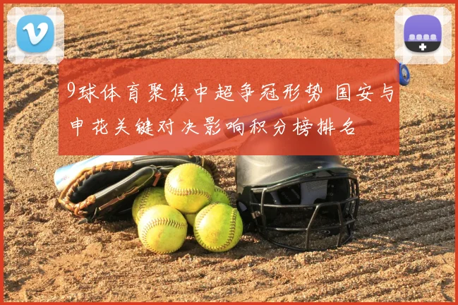 9球体育聚焦中超争冠形势 国安与申花关键对决影响积分榜排名