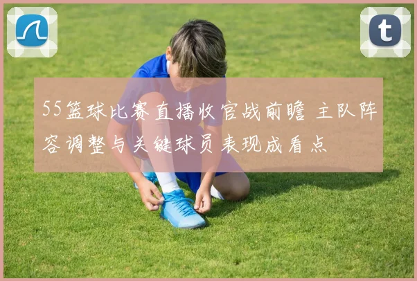 55篮球比赛直播收官战前瞻 主队阵容调整与关键球员表现成看点