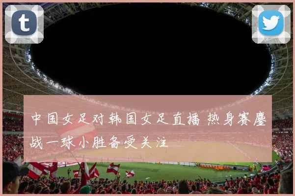 中国女足对韩国女足直播 热身赛鏖战一球小胜备受关注