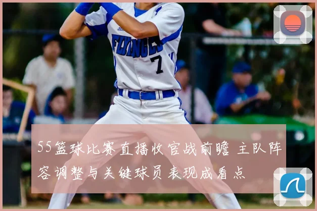 55篮球比赛直播收官战前瞻 主队阵容调整与关键球员表现成看点