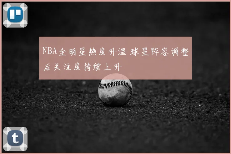 NBA全明星热度升温 球星阵容调整后关注度持续上升