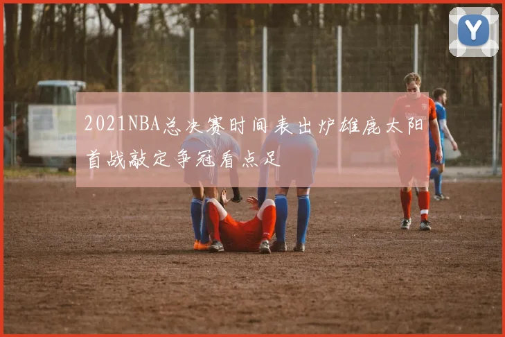 2021NBA总决赛时间表出炉雄鹿太阳首战敲定争冠看点足