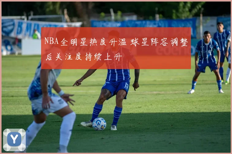 NBA全明星热度升温 球星阵容调整后关注度持续上升