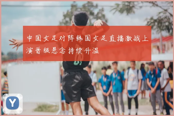 中国女足对阵韩国女足直播激战上演晋级悬念持续升温