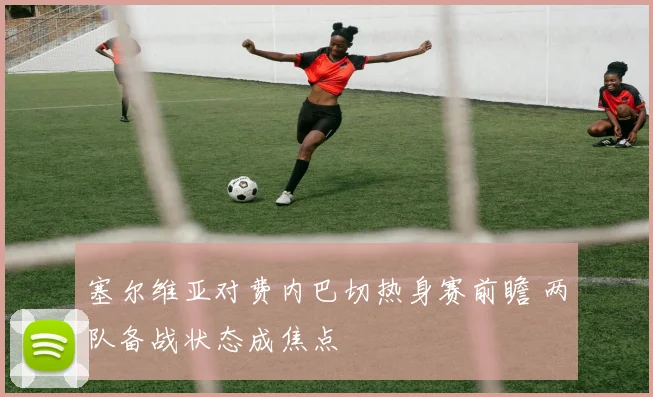 塞尔维亚对费内巴切热身赛前瞻 两队备战状态成焦点
