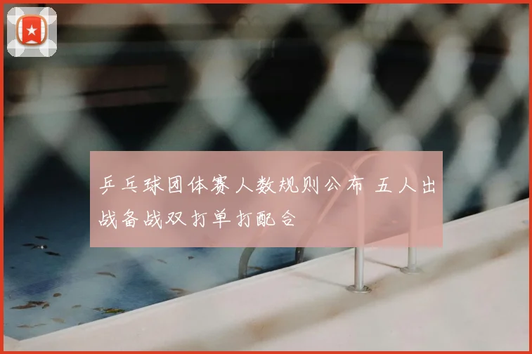 乒乓球团体赛人数规则公布 五人出战备战双打单打配合