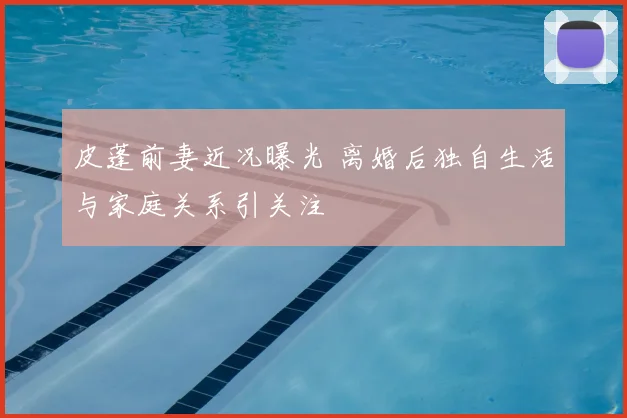 皮蓬前妻近况曝光 离婚后独自生活与家庭关系引关注
