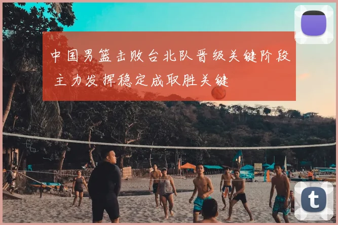 中国男篮击败台北队晋级关键阶段 主力发挥稳定成取胜关键