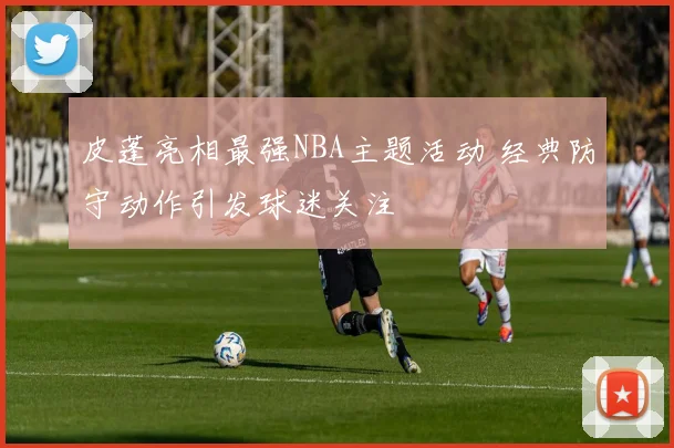 皮蓬亮相最强NBA主题活动 经典防守动作引发球迷关注