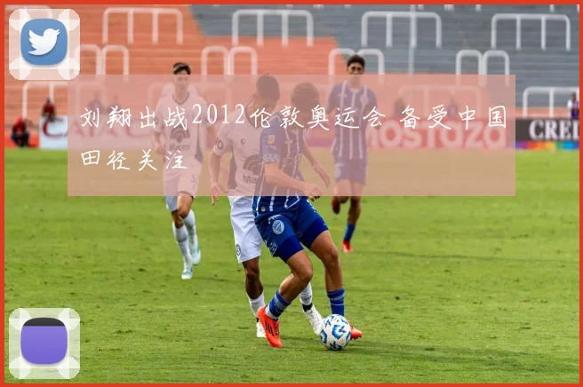 刘翔出战2012伦敦奥运会 备受中国田径关注