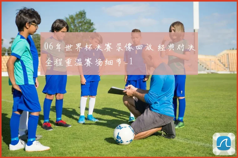 06年世界杯决赛录像回放 经典对决全程重温赛场细节_1