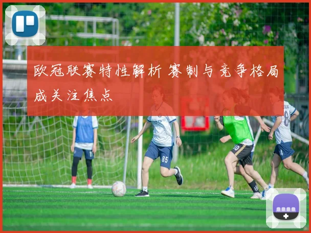 欧冠联赛特性解析 赛制与竞争格局成关注焦点